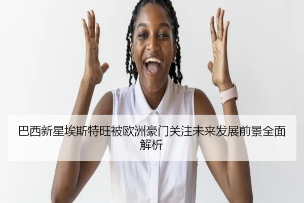 巴西新星埃斯特旺被欧洲豪门关注未来发展前景全面解析
