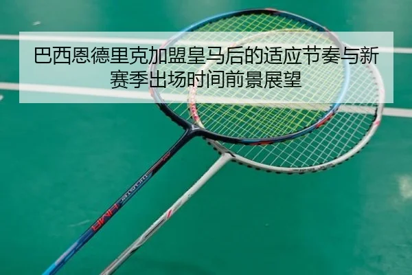 巴西恩德里克加盟皇马后的适应节奏与新赛季出场时间前景展望